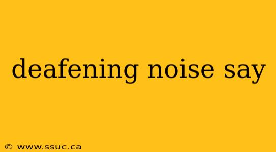 deafening noise say
