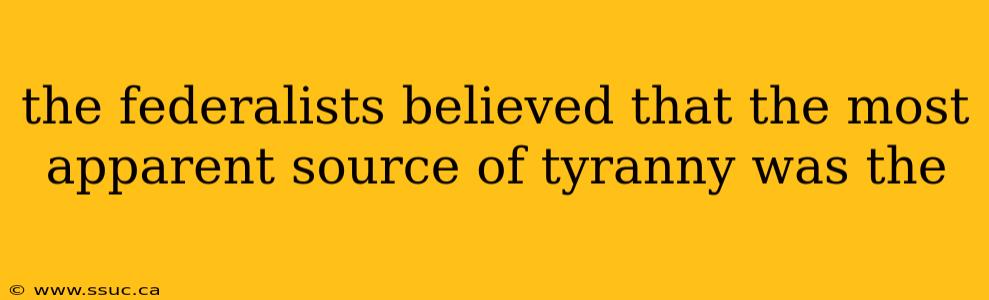 the federalists believed that the most apparent source of tyranny was the