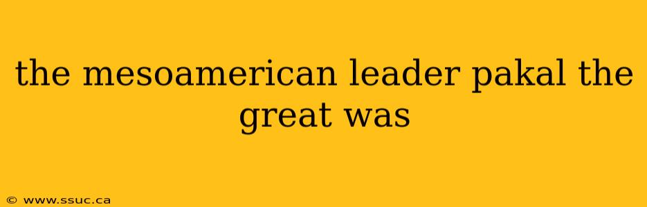the mesoamerican leader pakal the great was