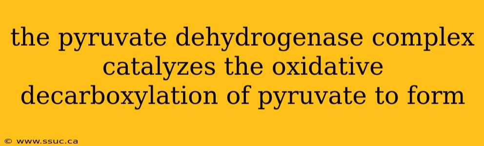 the pyruvate dehydrogenase complex catalyzes the oxidative decarboxylation of pyruvate to form